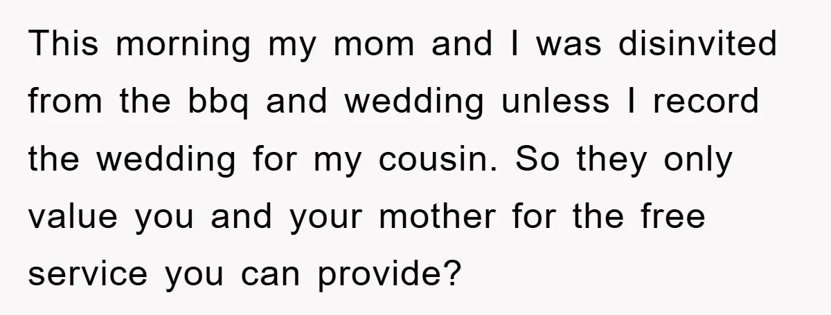 This morning my mom and I was disinvited from the bbq and wedding unless I record the wedding for my cousin. So they only value you and your mother for...