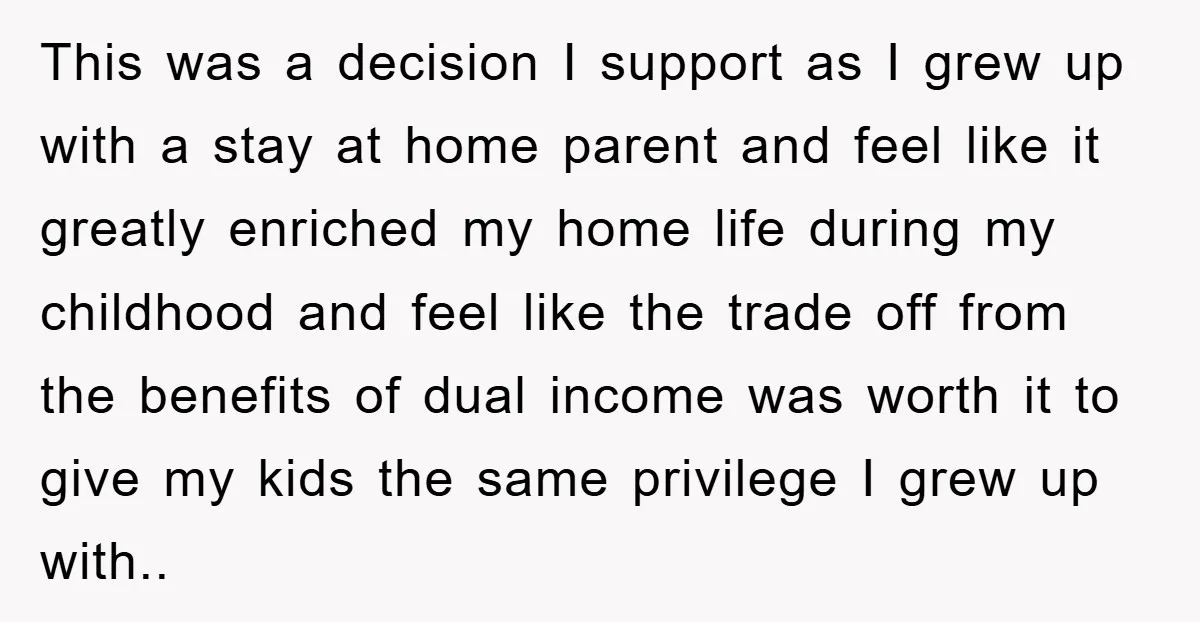 This was a decision I support as I grew up with a stay at home parent and feel like it greatly enriched my home life during my childhood and feel...