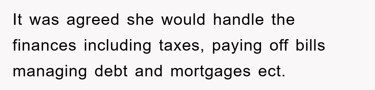 It was agreed she would handle the finances including taxes, paying off bills managing debt and mortgages ect.
