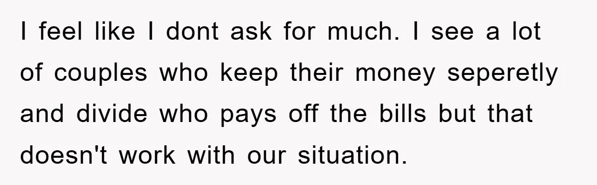 I feel like I dont ask for much. I see a lot of couples who keep their money seperetly and divide who pays off the bills but that doesn't work...