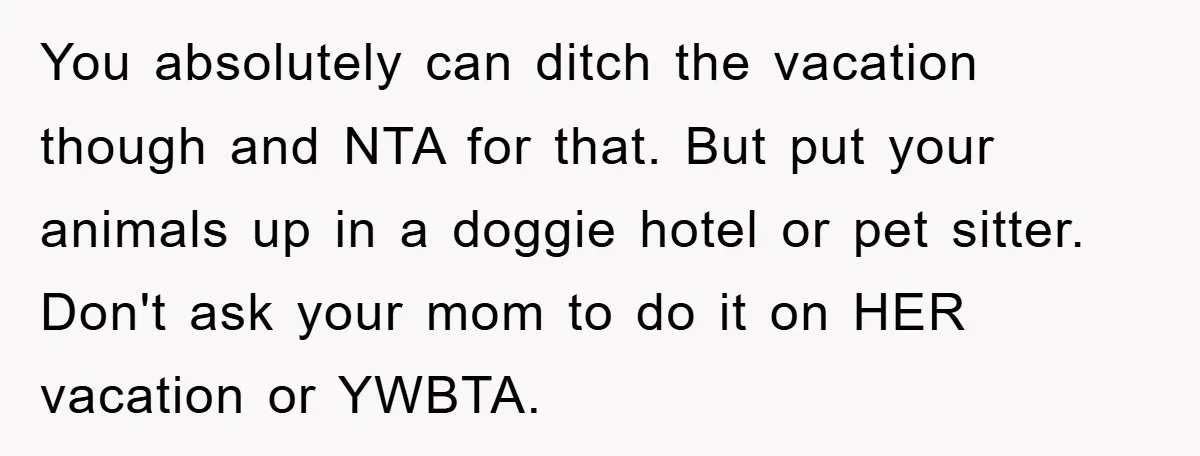 You absolutely can ditch the vacation though and NTA for that. But put your animals up in a doggie hotel or pet sitter. Don't ask your mom to do it...