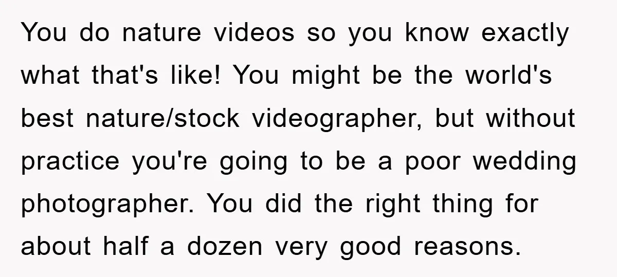 You do nature videos so you know exactly what that's like! You might be the world's best nature/stock videographer, but without practice you're going to be a poor wedding photographer....
