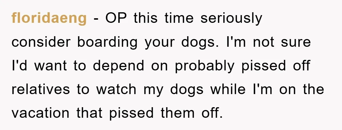 floridaeng − OP this time seriously consider boarding your dogs. I'm not sure I'd want to depend on probably pissed off relatives to watch my dogs while I'm on the...