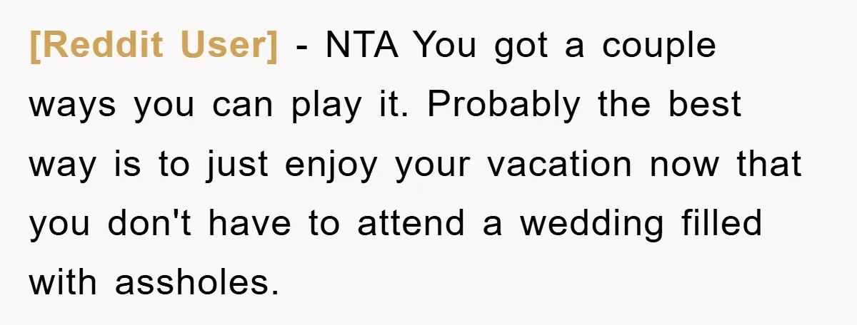 [Reddit User] − NTA You got a couple ways you can play it. Probably the best way is to just enjoy your vacation now that you don't have to attend...
