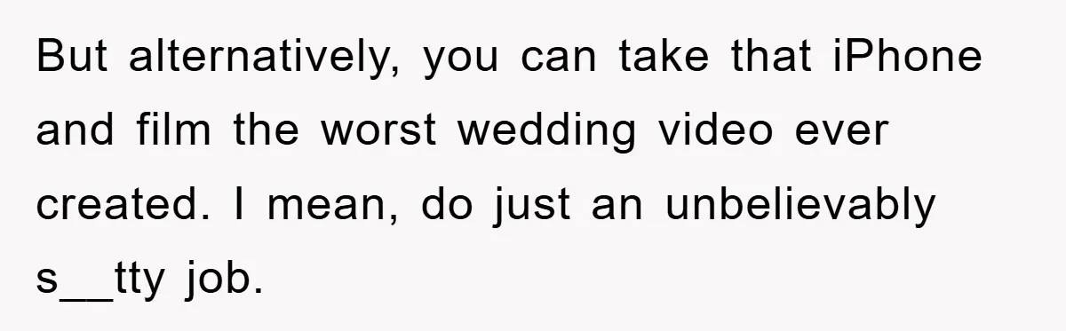 But alternatively, you can take that iPhone and film the worst wedding video ever created. I mean, do just an unbelievably s__tty job.
