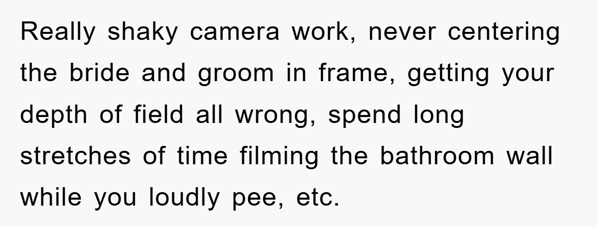 Really shaky camera work, never centering the bride and groom in frame, getting your depth of field all wrong, spend long stretches of time filming the bathroom wall while you...