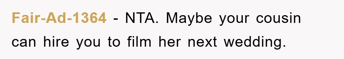 Fair-Ad-1364 − NTA. Maybe your cousin can hire you to film her next wedding.