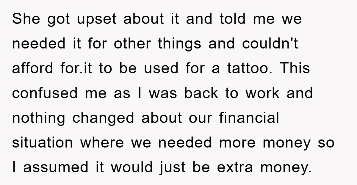 She got upset about it and told me we needed it for other things and couldn't afford for.it to be used for a tattoo. This confused me as I was...
