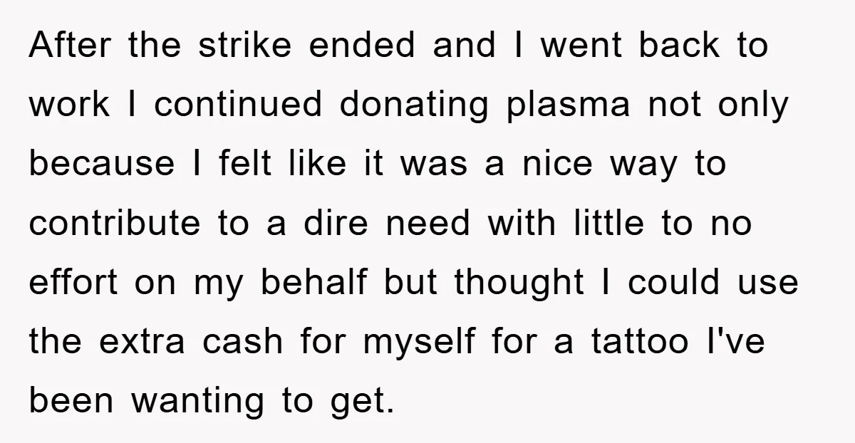 After the strike ended and I went back to work I continued donating plasma not only because I felt like it was a nice way to contribute to a dire...