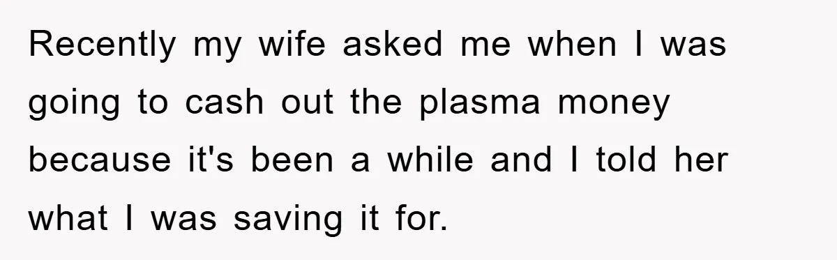 Recently my wife asked me when I was going to cash out the plasma money because it's been a while and I told her what I was saving it for.