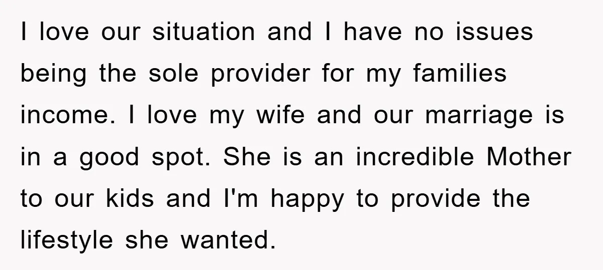 I love our situation and I have no issues being the sole provider for my families income. I love my wife and our marriage is in a good spot. She...