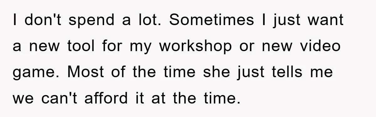 I don't spend a lot. Sometimes I just want a new tool for my workshop or new video game. Most of the time she just tells me we can't afford...