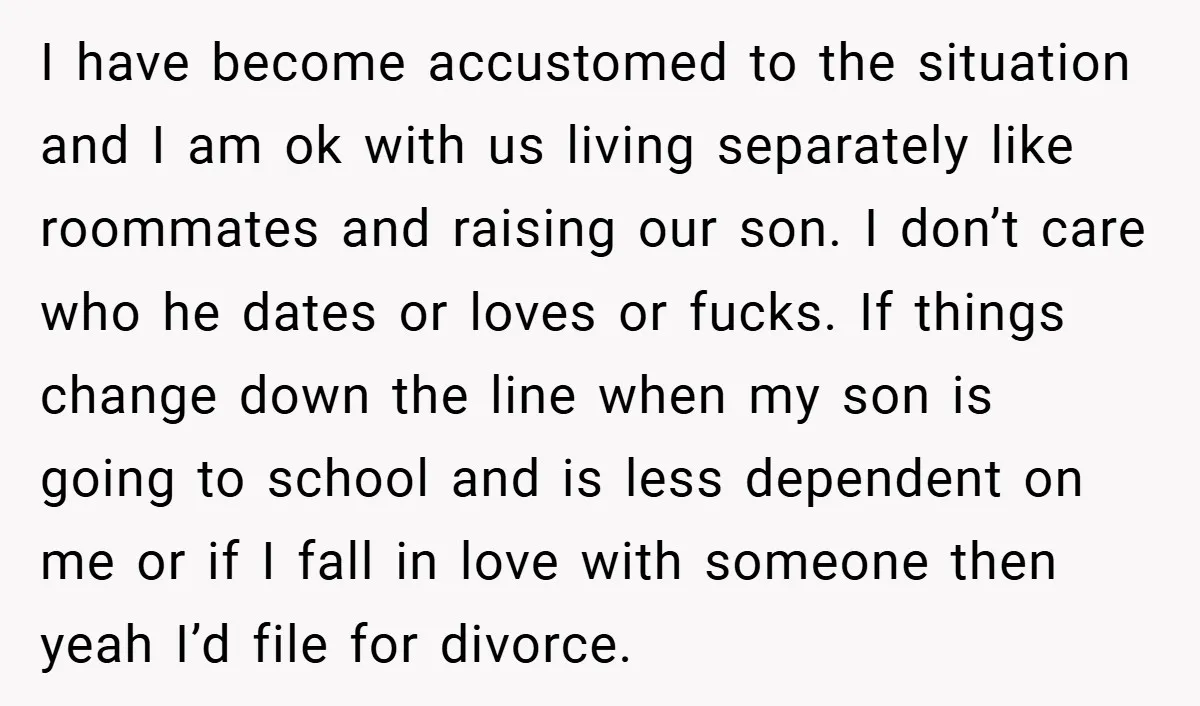 I have become accustomed to the situation and I am ok with us living separately like roommates and raising our son. I don’t care who he dates or loves or...