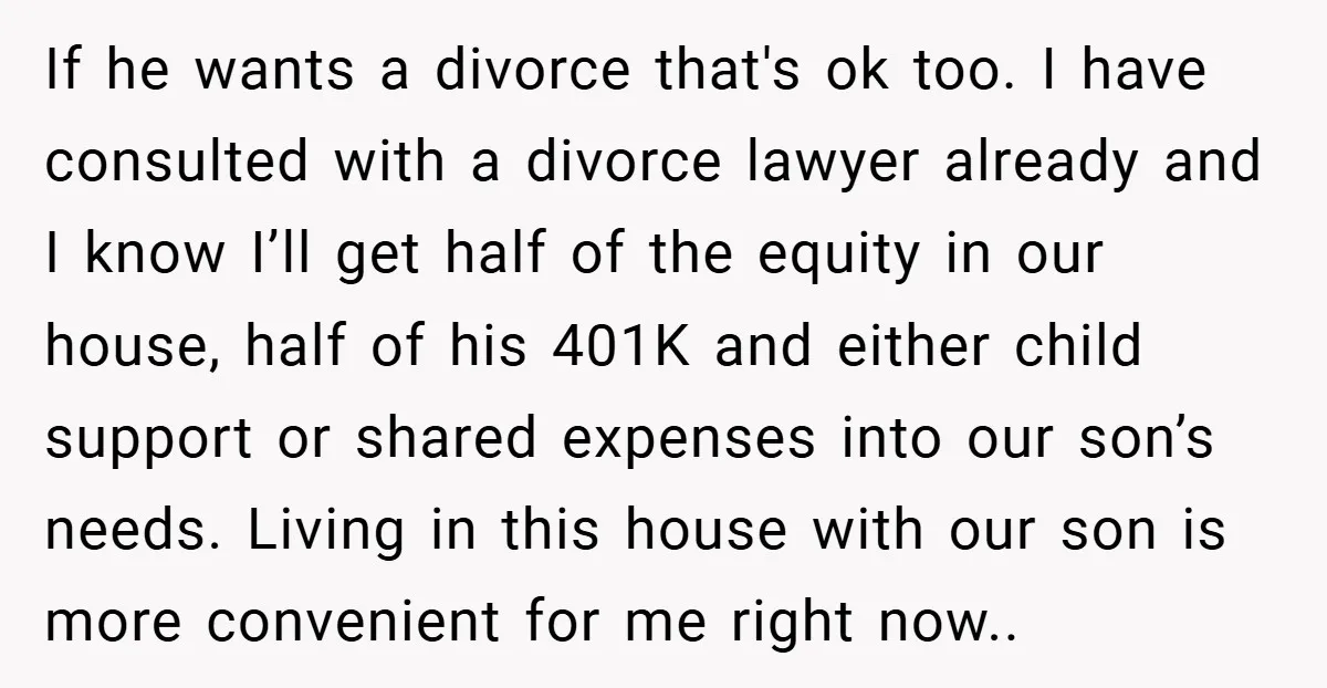 If he wants a divorce that's ok too. I have consulted with a divorce lawyer already and I know I’ll get half of the equity in our house, half of...