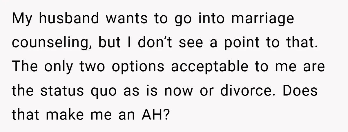 My husband wants to go into marriage counseling, but I don’t see a point to that. The only two options acceptable to me are the status quo as is now...