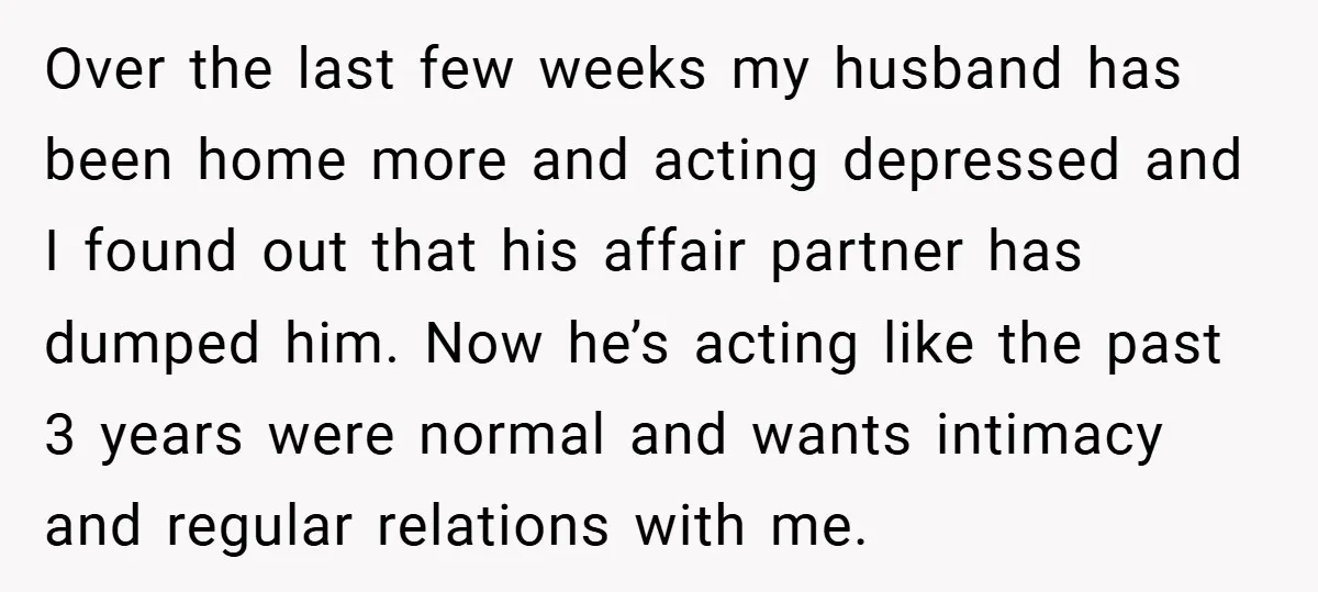 Over the last few weeks my husband has been home more and acting depressed and I found out that his affair partner has dumped him. Now he’s acting like the...