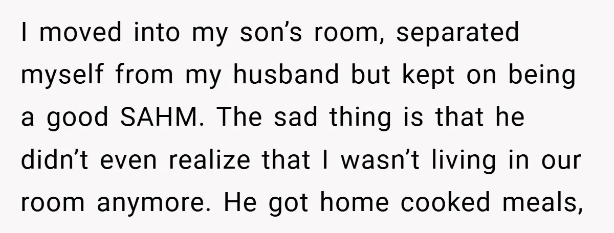 I moved into my son’s room, separated myself from my husband but kept on being a good SAHM. The sad thing is that he didn’t even realize that I wasn’t...