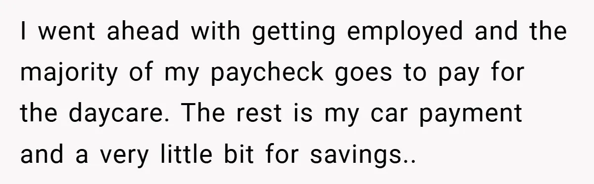 I went ahead with getting employed and the majority of my paycheck goes to pay for the daycare. The rest is my car payment and a very little bit for...
