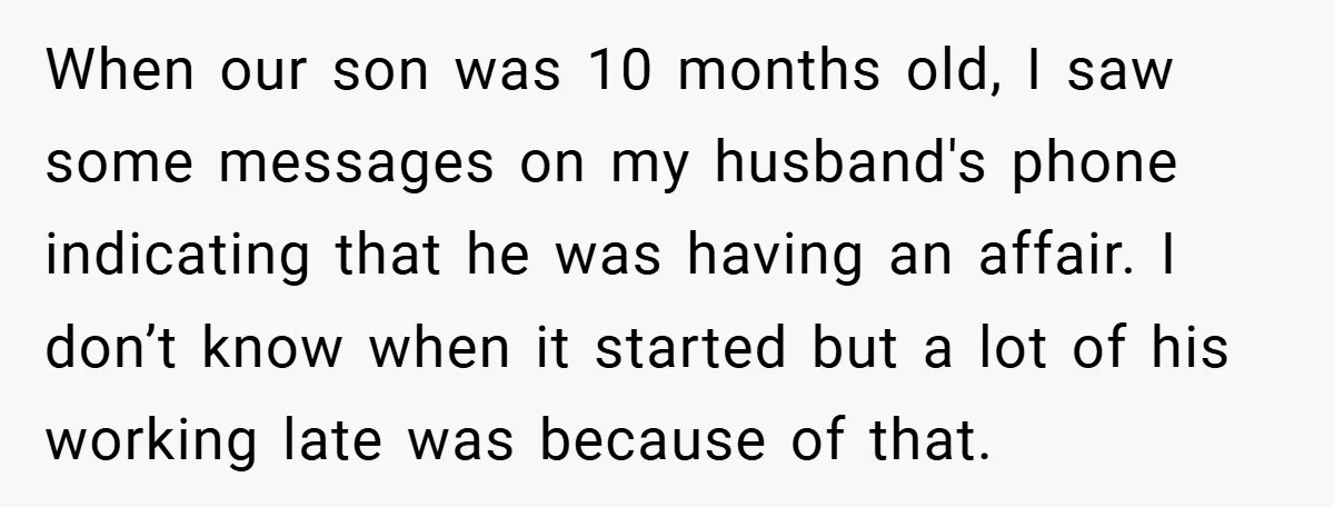 When our son was 10 months old, I saw some messages on my husband's phone indicating that he was having an affair. I don’t know when it started but a...