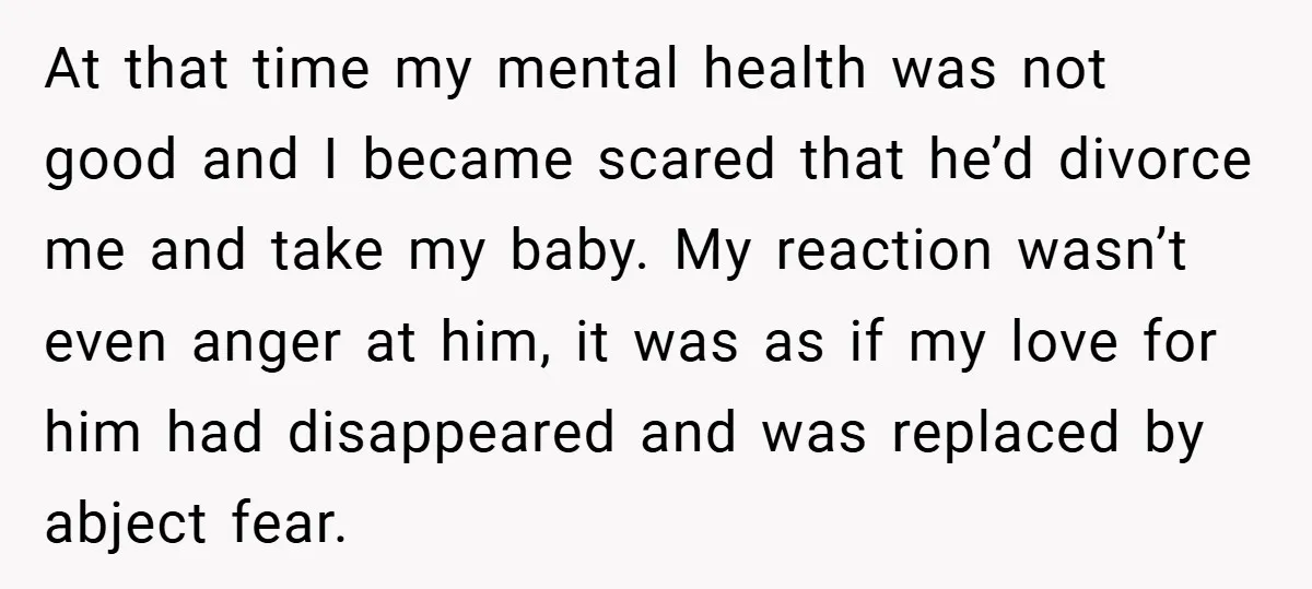 At that time my mental health was not good and I became scared that he’d divorce me and take my baby. My reaction wasn’t even anger at him, it was...