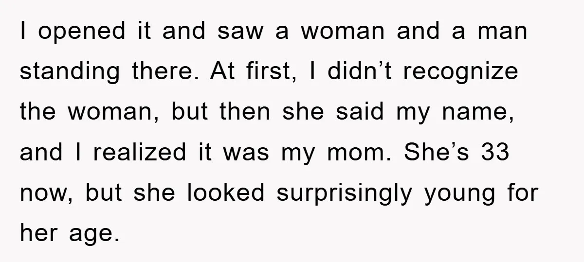 I opened it and saw a woman and a man standing there. At first, I didn’t recognize the woman, but then she said my name, and I realized it was...
