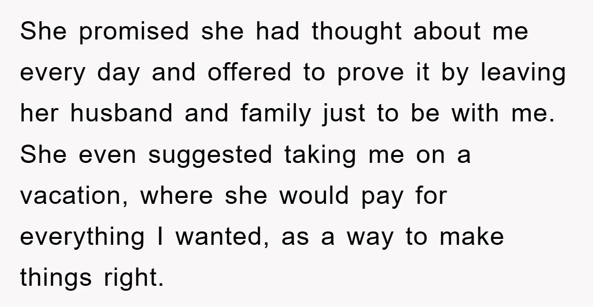 She promised she had thought about me every day and offered to prove it by leaving her husband and family just to be with me. She even suggested taking me...