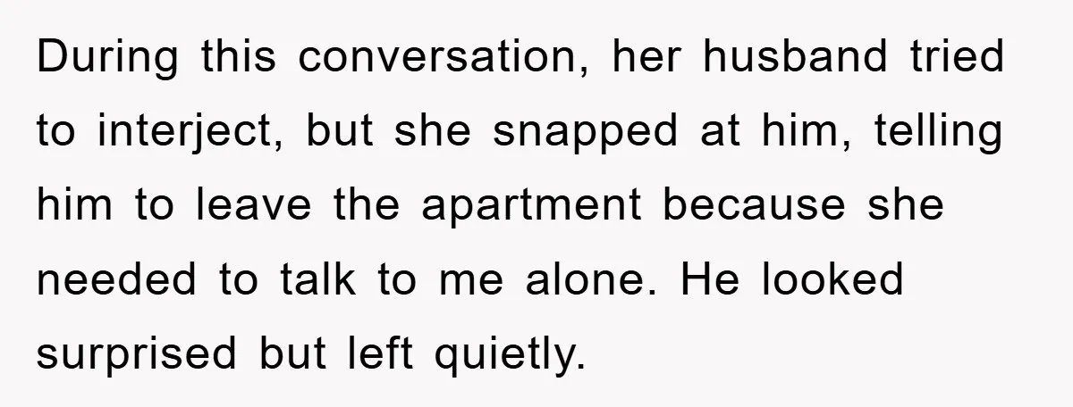 During this conversation, her husband tried to interject, but she snapped at him, telling him to leave the apartment because she needed to talk to me alone. He looked surprised...