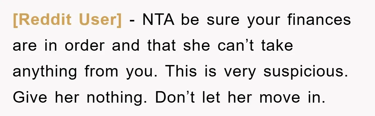 [Reddit User] − NTA be sure your finances are in order and that she can’t take anything from you. This is very suspicious. Give her nothing. Don’t let her move...