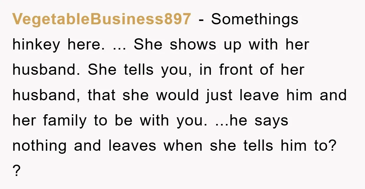 VegetableBusiness897 − Somethings hinkey here. ... She shows up with her husband. She tells you, in front of her husband, that she would just leave him and her family to...