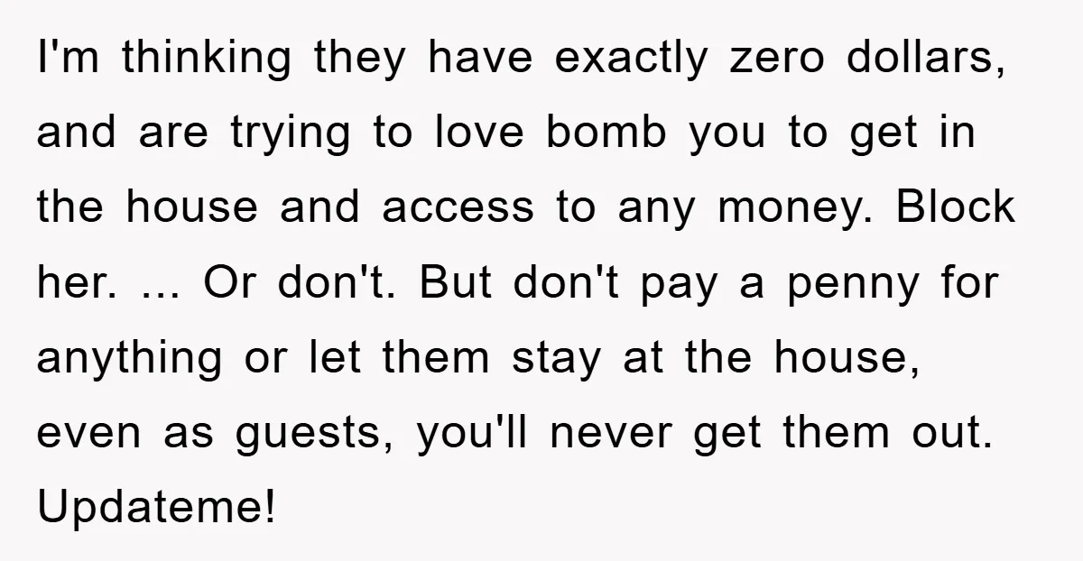 I'm thinking they have exactly zero dollars, and are trying to love bomb you to get in the house and access to any money. Block her. ... Or don't. But...