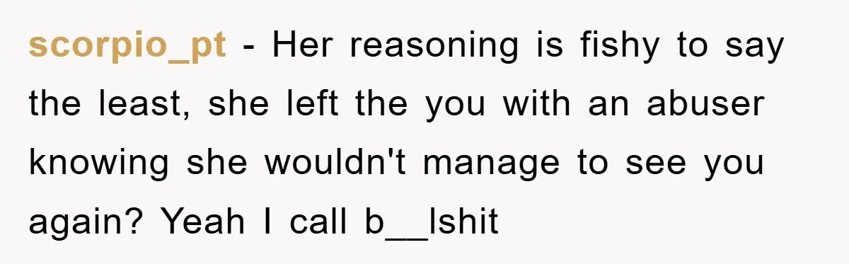 scorpio_pt − Her reasoning is fishy to say the least, she left the you with an abuser knowing she wouldn't manage to see you again? Yeah I call b__lshit