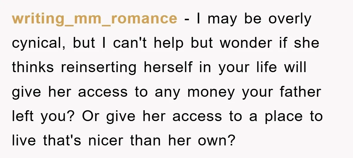 writing_mm_romance − I may be overly cynical, but I can't help but wonder if she thinks reinserting herself in your life will give her access to any money your father...