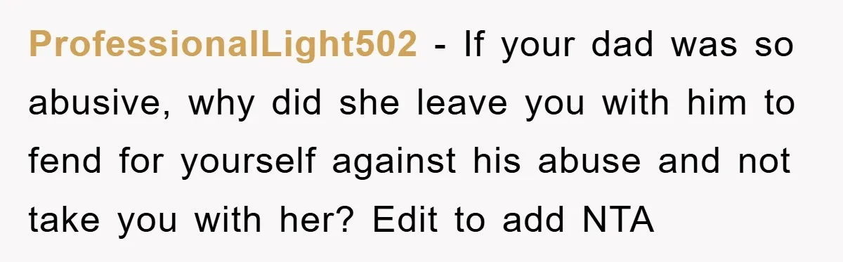 ProfessionalLight502 − If your dad was so abusive, why did she leave you with him to fend for yourself against his abuse and not take you with her? Edit to...