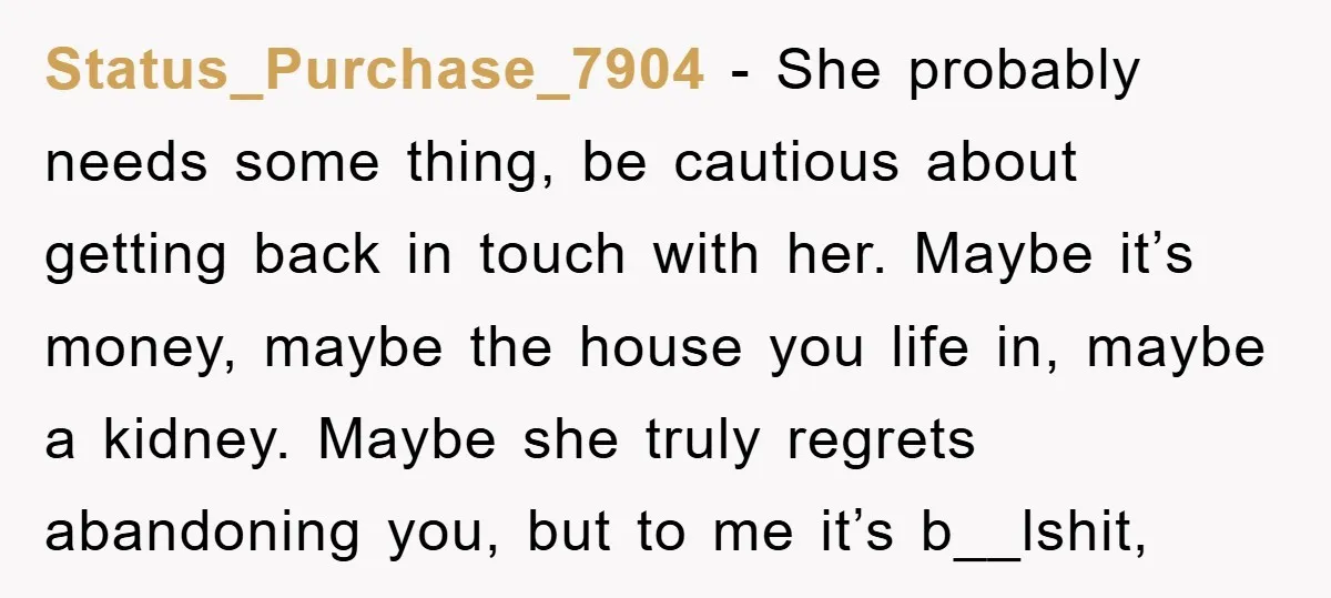 Status_Purchase_7904 − She probably needs some thing, be cautious about getting back in touch with her. Maybe it’s money, maybe the house you life in, maybe a kidney. Maybe she...