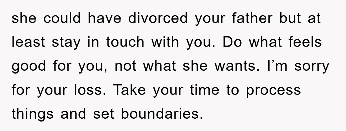 she could have divorced your father but at least stay in touch with you. Do what feels good for you, not what she wants. I’m sorry for your loss. Take...