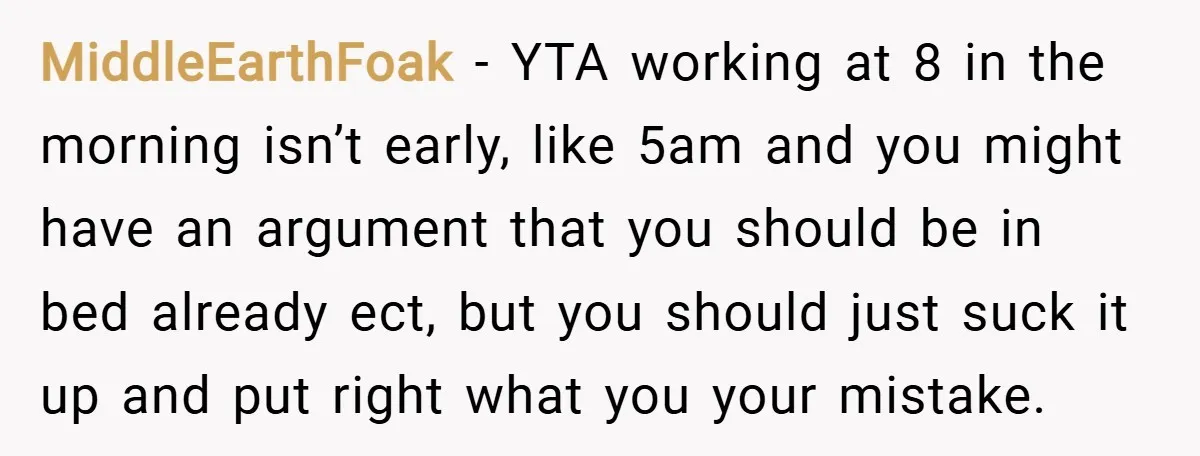 MiddleEarthFoak − YTA working at 8 in the morning isn’t early, like 5am and you might have an argument that you should be in bed already ect, but you should...
