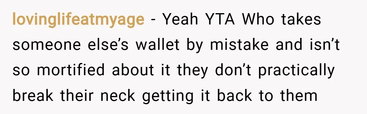 lovinglifeatmyage − Yeah YTA Who takes someone else’s wallet by mistake and isn’t so mortified about it they don’t practically break their neck getting it back to them
