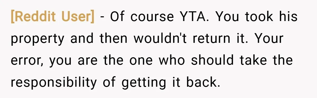 [Reddit User] − Of course YTA. You took his property and then wouldn't return it. Your error, you are the one who should take the responsibility of getting it back.