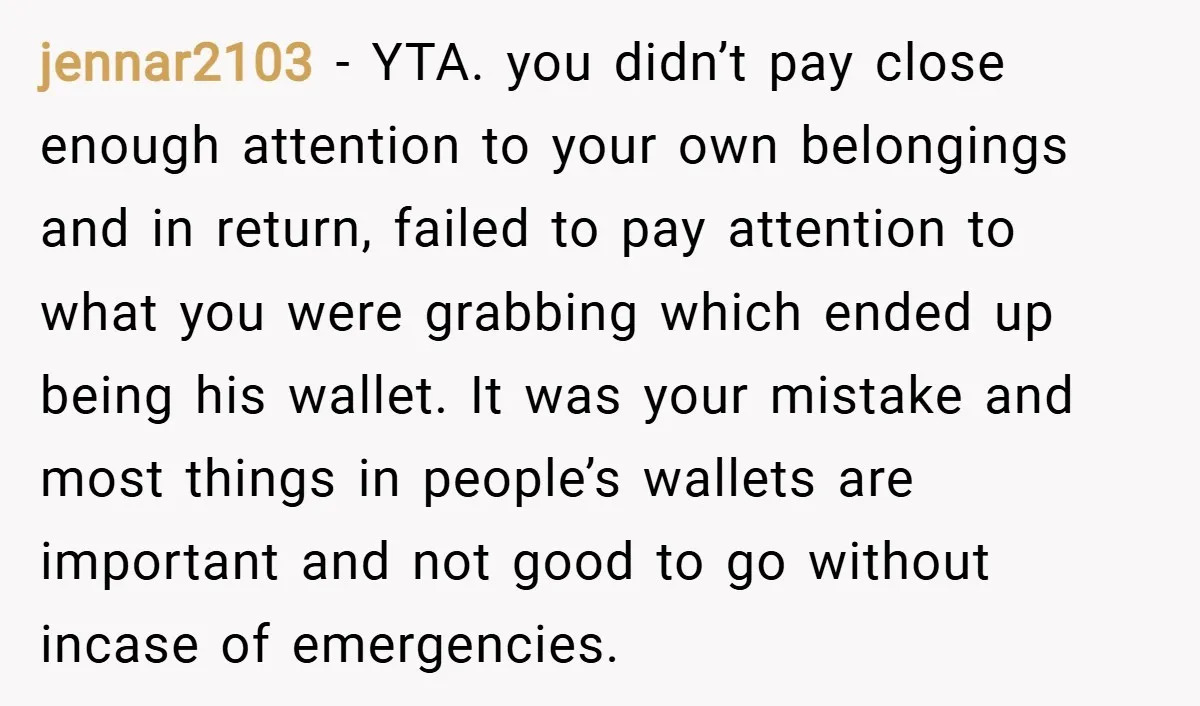 jennar2103 − YTA. you didn’t pay close enough attention to your own belongings and in return, failed to pay attention to what you were grabbing which ended up being his...