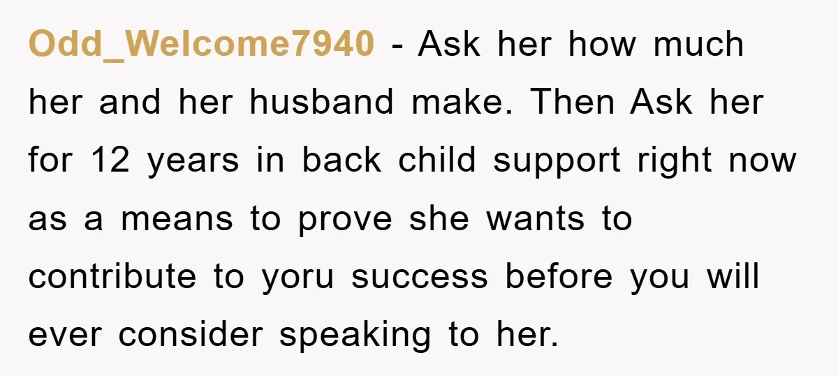 Odd_Welcome7940 − Ask her how much her and her husband make. Then Ask her for 12 years in back child support right now as a means to prove she wants...