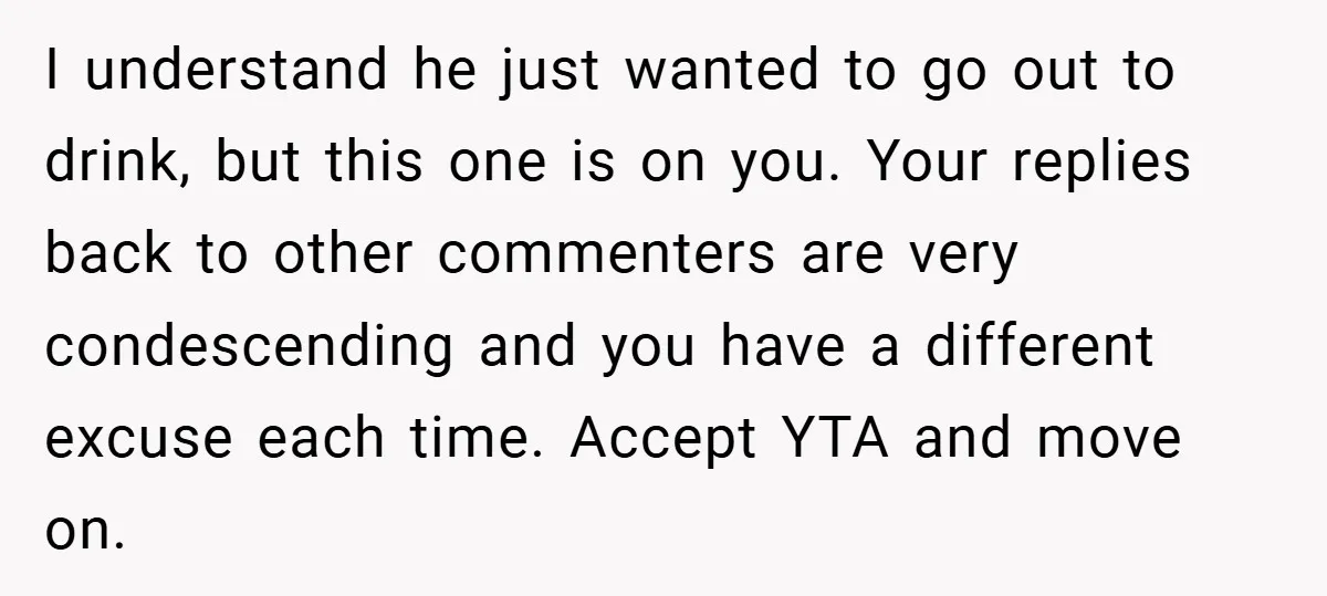 I understand he just wanted to go out to drink, but this one is on you. Your replies back to other commenters are very condescending and you have a different...