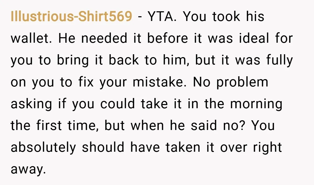 Illustrious-Shirt569 − YTA. You took his wallet. He needed it before it was ideal for you to bring it back to him, but it was fully on you to fix...