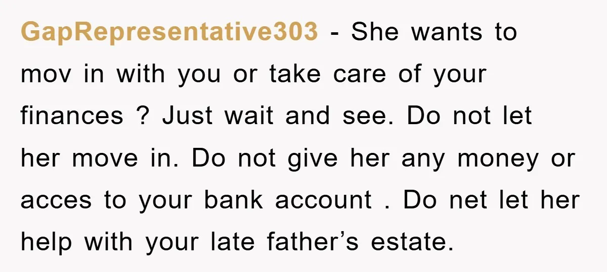 GapRepresentative303 − She wants to mov in with you or take care of your finances ? Just wait and see. Do not let her move in. Do not give her...