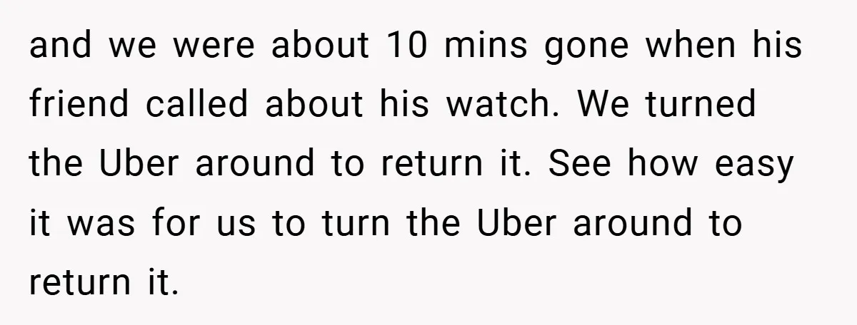 and we were about 10 mins gone when his friend called about his watch. We turned the Uber around to return it. See how easy it was for us to...