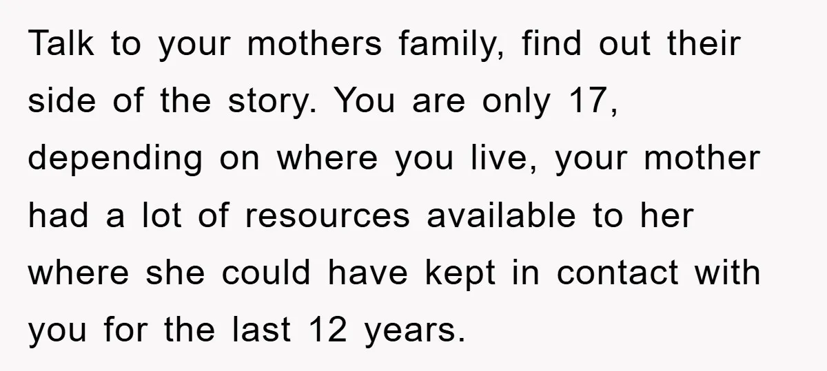 Talk to your mothers family, find out their side of the story. You are only 17, depending on where you live, your mother had a lot of resources available to...