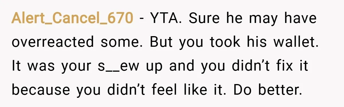 Alert_Cancel_670 − YTA. Sure he may have overreacted some. But you took his wallet. It was your s__ew up and you didn’t fix it because you didn’t feel like it....