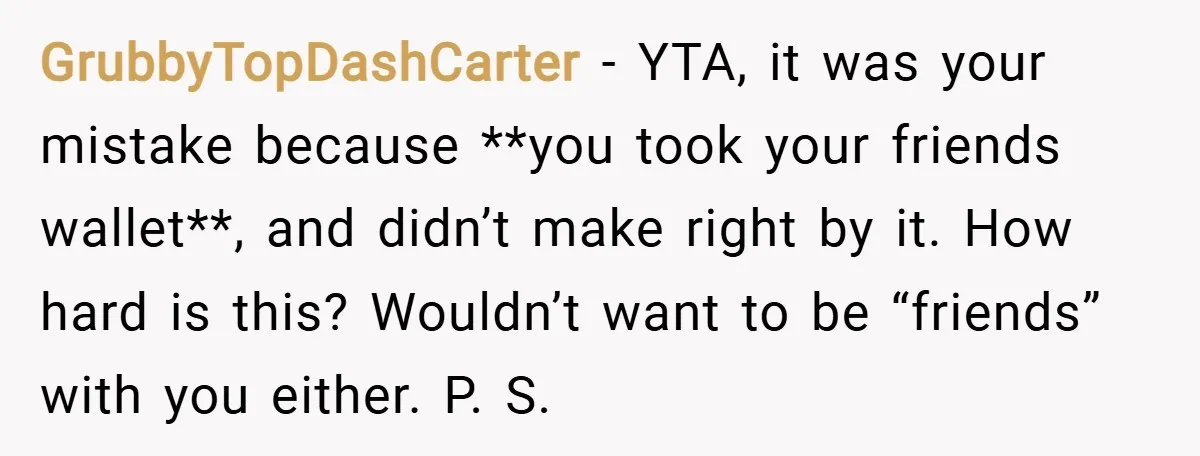 GrubbyTopDashCarter − YTA, it was your mistake because **you took your friends wallet**, and didn’t make right by it. How hard is this? Wouldn’t want to be “friends” with you...