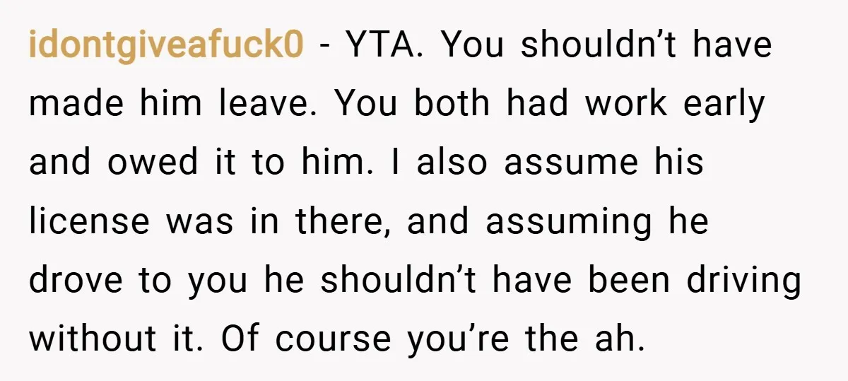 idontgiveafuck0 − YTA. You shouldn’t have made him leave. You both had work early and owed it to him. I also assume his license was in there, and assuming he...