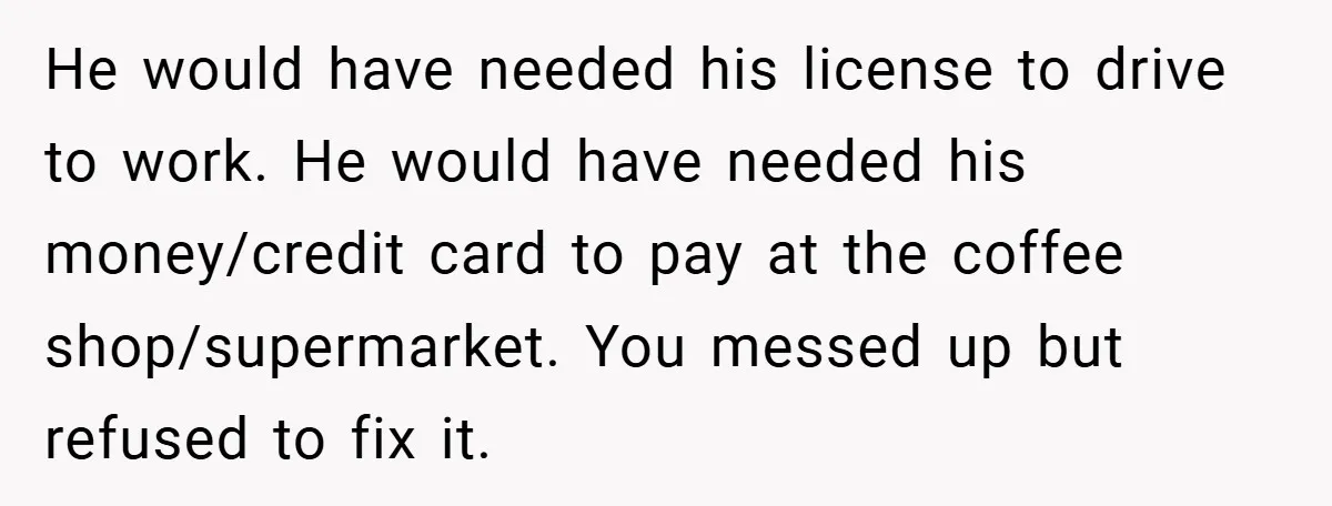 He would have needed his license to drive to work. He would have needed his money/credit card to pay at the coffee shop/supermarket. You messed up but refused to fix...