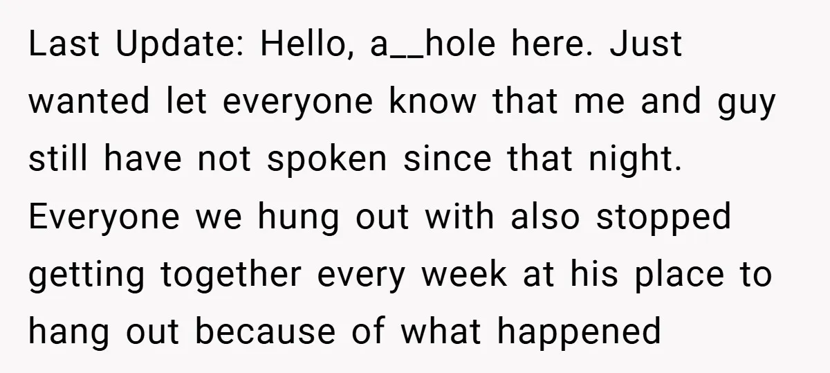 Last Update: Hello, a__hole here. Just wanted let everyone know that me and guy still have not spoken since that night. Everyone we hung out with also stopped getting together...